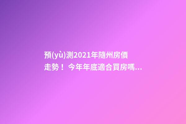 預(yù)測2021年隨州房價走勢！今年年底適合買房嗎？